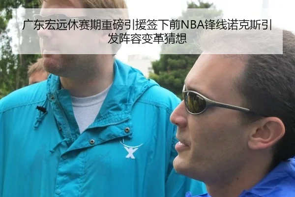 广东宏远休赛期重磅引援签下前NBA锋线诺克斯引发阵容变革猜想