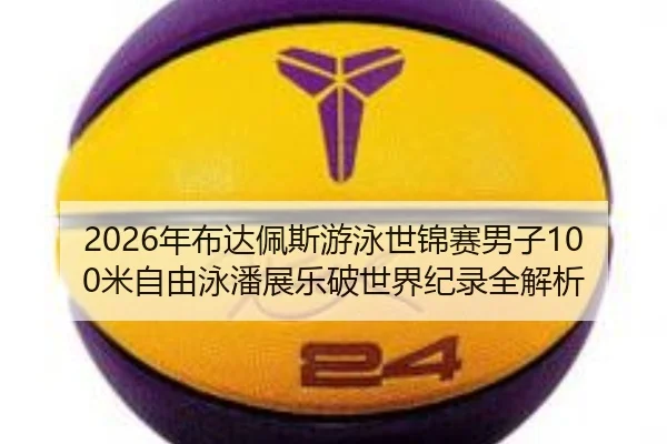 2026年布达佩斯游泳世锦赛男子100米自由泳潘展乐破世界纪录全解析