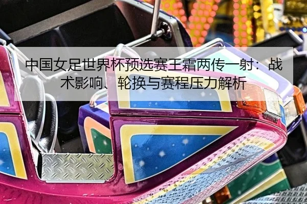 中国女足世界杯预选赛王霜两传一射：战术影响、轮换与赛程压力解析